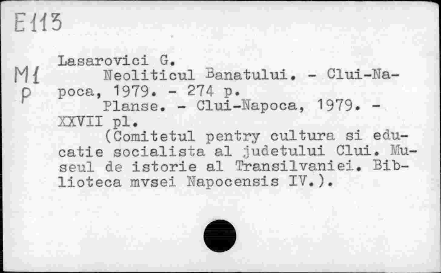 ﻿ЕИ5
Lasarovici G.
Ml Neoliticul Banatului. - Clui-Natt роса, 1979. - 274 p.
Planse. - Clui-Napoca, 1979. -XXVII pl.
(Comitetul pentry cultura si edu-catie socialista al judetului Clui. Mu seul de istorie al Transilvaniei. Bib-lioteca mvsei Napocensis IV.).